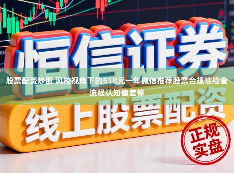 股票配资炒股 风控视角下的518元一年微信推荐股票合规性检查流程认知偏差修