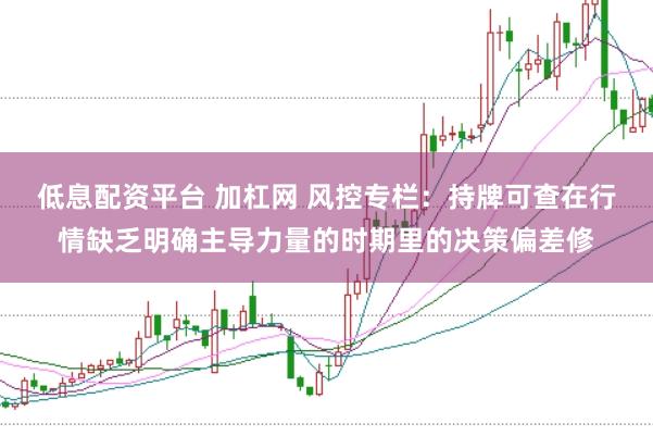 低息配资平台 加杠网 风控专栏：持牌可查在行情缺乏明确主导力量的时期里的决策偏差修
